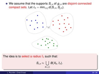 We assume that the supports Si,n of gi,n are disjoint connected
     compact sets. Let δn = mini=j d(Si,n , Sj,n ).




                                          δn




The idea is to select a radius ˆn such that:
                               r

                               Si,n ≈           B(Xk , ˆn ).
                                                       r
                                        k ∈Ji

   L. Rouvière (Crest Ensai)                                           20 / 28
 