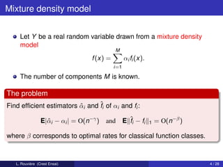 Mixture density model


     Let Y be a real random variable drawn from a mixture density
     model
                                            M
                                  f (x) =         αi fi (x).
                                            i=1

     The number of components M is known.

The problem
Find efﬁcient estimators αi and ˆi of αi and fi :
                         ˆ      f

                 E|ˆ i − αi | = O(n−γ ) and
                   α                              E ˆi − fi
                                                    f          1   = O(n−β )

where β corresponds to optimal rates for classical function classes.



   L. Rouvière (Crest Ensai)                                                   4 / 28
 