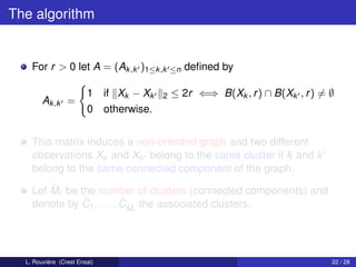The algorithm


    For r > 0 let A = (Ak ,k )1≤k ,k       ≤n   deﬁned by

                        1 if Xk − Xk   2   ≤ 2r ⇐⇒ B(Xk , r ) ∩ B(Xk , r ) = ∅
        Ak ,k =
                        0 otherwise.


    This matrix induces a non-oriented graph and two different
    observations Xk and Xk belong to the same cluster if k and k
    belong to the same connected component of the graph.
        ˆ
    Let Mr be the number of clusters (connected components) and
               ˆ           ˆˆ
    denote by C1 , . . . , CMr the associated clusters.




  L. Rouvière (Crest Ensai)                                                  22 / 28
 
