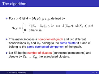 The algorithm


    For r > 0 let A = (Ak ,k )1≤k ,k       ≤n   deﬁned by

                        1 if Xk − Xk   2   ≤ 2r ⇐⇒ B(Xk , r ) ∩ B(Xk , r ) = ∅
        Ak ,k =
                        0 otherwise.


    This matrix induces a non-oriented graph and two different
    observations Xk and Xk belong to the same cluster if k and k
    belong to the same connected component of the graph.
        ˆ
    Let Mr be the number of clusters (connected components) and
               ˆ           ˆˆ
    denote by C1 , . . . , CMr the associated clusters.




  L. Rouvière (Crest Ensai)                                                  22 / 28
 