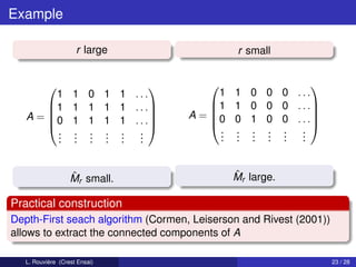 Example

                     r large                  r small


                                                       
                                         1 1 0 0 0 ...
                       
         1 1 0 1 1 ...
       1 1 1 1 1 . . .                1 1 0 0 0 . . .
                                    A = 0 0 1 0 0 . . .
                                                       
   A = 0 1 1 1 1 . . . 
                       
                                                       
                                          . . . . . .
                       
         . . . . . .
         . . . . . .                      . . . . . .
         . . . . . .                      . . . . . .


                   ˆ
                   Mr small.                 ˆ
                                             Mr large.

Practical construction
Depth-First seach algorithm (Cormen, Leiserson and Rivest (2001))
allows to extract the connected components of A

   L. Rouvière (Crest Ensai)                                        23 / 28
 