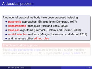 A classical problem


A number of practical methods have been proposed including
     parametric approaches: EM algorithm (Dempster, 1977)
     nonparametric techniques (Hall and Zhou, 2003)
     Bayesian algorithms (Biernacki, Celeux and Govaert, 2000)
     model selection methods (Maugis-Rabusseau and Michel, 2012)
     and numerous other ad hoc rules

The classiﬁcation approach
The mixture components origin are identiﬁed by a random variable I
which takes values in {1, . . . , M}. I represent the group or label of Y




   L. Rouvière (Crest Ensai)                                                5 / 28
 