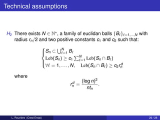 Technical assumptions



H2 There exists N ∈ N , a family of euclidan balls {B } =1,...,N with
   radius rn /2 and two positive constants c1 and c2 such that:

                 Sn ⊂ N B
                 
                          =1
                  Leb(Sn ) ≥ c1 N Leb(Sn ∩ B )
                                    =1
                 
                                                      d
                  ∀ = 1, . . . , N, Leb(Sn ∩ B ) ≥ c2 rn

    where
                                d     (log n)2
                               rn =            .
                                         ntn




  L. Rouvière (Crest Ensai)                                             26 / 28
 