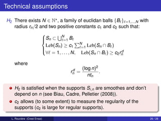 Technical assumptions

H2 There exists N ∈ N , a family of euclidan balls {B } =1,...,N with
   radius rn /2 and two positive constants c1 and c2 such that:

                 Sn ⊂ N B
                 
                          =1
                  Leb(Sn ) ≥ c1 N Leb(Sn ∩ B )
                                    =1
                 
                                                      d
                  ∀ = 1, . . . , N, Leb(Sn ∩ B ) ≥ c2 rn

    where
                                d     (log n)2
                               rn =            .
                                         ntn

    H2 is satisﬁed when the supports Si,n are smoothes and don’t
    depend on n (see Biau, Cadre, Pelletier (2008)).
    c2 allows (to some extent) to measure the regularity of the
    supports (c2 is large for regular supports).

  L. Rouvière (Crest Ensai)                                             26 / 28
 