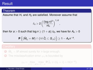 Result
Theorem
Assume that H1 and H2 are satisﬁed. Moreover assume that
                                                              1/d
                                                   (log n)2
                                      δn > 2                        ,
                                                      ntn

then for a > 0 such that log n ≥ (1 + a)/c2 , we have for A4 > 0

                        ˆr             ˆ
                     P {Mˆn = M} ∩ {∀i Ci ⊂ Si,n } ≥ 1 − A4 n−a .

Corollary
 1     ˆr
       Mˆn = M almost surely for n large enough.
 2     The misclassiﬁcation error ϕn is bounded by

                         ϕn = max            max P(ˆk = i|Ik = i) = O(n−a ).
                                                   I
                                 i=1,...,M k =1,...,n

     L. Rouvière (Crest Ensai)                                                 27 / 28
 