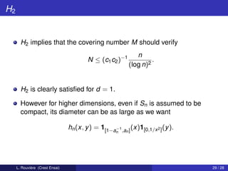 H2


       H2 implies that the covering number M should verify
                                                              n
                                         N ≤ (c1 c2 )−1             .
                                                           (log n)2


       H2 is clearly satisﬁed for d = 1.

       However for higher dimensions, even if Sn is assumed to be
       compact, its diameter can be as large as we want

                                 hn (x, y ) = 1[1−a−1 ,an ] (x)1[0,1/x 2 ] (y ).
                                                      n




     L. Rouvière (Crest Ensai)                                                     29 / 28
 