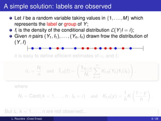 A simple solution: labels are observed
     Let I be a random variable taking values in {1, . . . , M} which
     represents the label or group of Y ;
     fi is the density of the conditional distribution L(Y |I = i);
     Given n pairs (Y1 , I1 ), . . . , (Yn , In ) drawn frow the distribution of
     (Y , I)

     it is easy to deﬁne efﬁcient estimates of αi and fi :
                                                          n
                       Ni                       1Ni >0
              αi =
              ¯                and ¯i,h (t) =
                                   f                            Kt,h (Yk )1i (Ik ) ,
                       n                         Ni
                                                         k =1

     where
                                                                             1         t −y
        Ni = Card{k = 1, . . . , n : Ik = i}         and Kt,h (y ) =           K              .
                                                                             h           h

But Ik , k = 1, . . . , n are not observed...
   L. Rouvière (Crest Ensai)                                                                  6 / 28
 