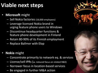 Viable next steps
• Microsoft might
– Sell Nokia factories (18,000 employees)
– Leverage licensed Nokia brand in
urging feature phone users to Windows
– Discontinue headquarter functions &
feature phone development in Finland
– Retain 80-90% of its Finnish employment
– Replace Ballmer with Elop
• Nokia might
– Concentrate primarily to network eq. & services
– License/sell IPRs (w. reduced focus on related R&D)
– Narrower focus in location-based services
– Be engaged in further M&A action
 
