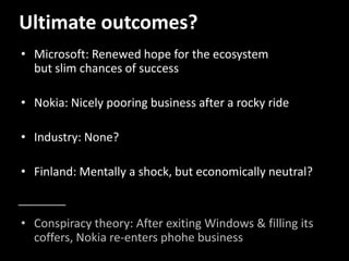 Ultimate outcomes?
• Microsoft: Renewed hope for the ecosystem
but slim chances of success
• Nokia: Nicely pooring business after a rocky ride
• Industry: None?
• Finland: Mentally a shock, but economically neutral?
• Conspiracy theory: After exiting Windows & filling its
coffers, Nokia re-enters phohe business
 