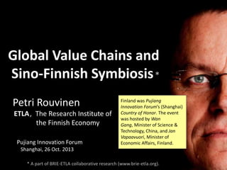 Global Value Chains and
Sino-Finnish Symbiosis *
Petri Rouvinen
ETLA, The Research Institute of
the Finnish Economy
Pujiang Innovation Forum

Finland was Pujiang
Innovation Forum’s (Shanghai)
Country of Honor. The event
was hosted by Wan
Gang, Minister of Science &
Technology, China, and Jan
Vapaavuori, Minister of
Economic Affairs, Finland.

Shanghai, 26 Oct. 2013
* A part of BRIE-ETLA collaborative research (www.brie-etla.org).

 
