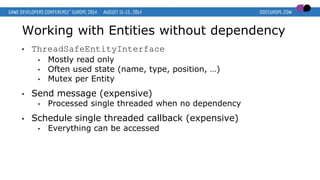 Working with Entities without dependency
• ThreadSafeEntityInterface
• Mostly read only
• Often used state (name, type, position, …)
• Mutex per Entity
• Send message (expensive)
• Processed single threaded when no dependency
• Schedule single threaded callback (expensive)
• Everything can be accessed
 