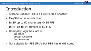 Introduction
• Killzone Shadow Fall is a First Person Shooter
• PlayStation 4 launch title
• In SP up to 60 characters @ 30 FPS
• In MP up to 24 players @ 60 FPS
• Gameplay logic has lots of
• Branches
• Virtual functions
• Cache misses
• Not suitable for PS3 SPU’s but PS4 has 6 x86 cores
 