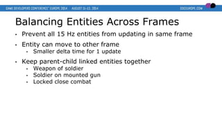 Balancing Entities Across Frames
• Prevent all 15 Hz entities from updating in same frame
• Entity can move to other frame
• Smaller delta time for 1 update
• Keep parent-child linked entities together
• Weapon of soldier
• Soldier on mounted gun
• Locked close combat
 
