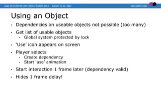 Using an Object
• Dependencies on useable objects not possible (too many)
• Get list of usable objects
• Global system protected by lock
• ‘Use’ icon appears on screen
• Player selects
• Create dependency
• Start ‘use’ animation
• Start interaction 1 frame later (dependency valid)
• Hides 1 frame delay!
 