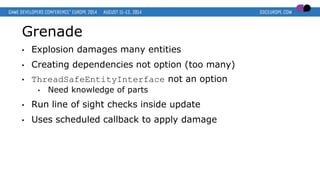 Grenade
• Explosion damages many entities
• Creating dependencies not option (too many)
• ThreadSafeEntityInterface not an option
• Need knowledge of parts
• Run line of sight checks inside update
• Uses scheduled callback to apply damage
 