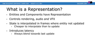 What is a Representation?
• Entities and Components have Representation
• Controls rendering, audio and VFX
• State is interpolated in frames where entity not updated
• Cheaper to interpolate than to update
• Introduces latency
• Always blend towards last update
 