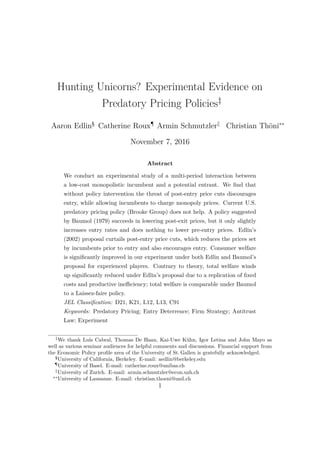 Hunting Unicorns? Experimental Evidence on
Predatory Pricing Policies‡
Aaron Edlin§
Catherine Roux¶
Armin Schmutzler Christian Thöni∗∗
November 7, 2016
Abstract
We conduct an experimental study of a multi-period interaction between
a low-cost monopolistic incumbent and a potential entrant. We ﬁnd that
without policy intervention the threat of post-entry price cuts discourages
entry, while allowing incumbents to charge monopoly prices. Current U.S.
predatory pricing policy (Brooke Group) does not help. A policy suggested
by Baumol (1979) succeeds in lowering post-exit prices, but it only slightly
increases entry rates and does nothing to lower pre-entry prices. Edlin’s
(2002) proposal curtails post-entry price cuts, which reduces the prices set
by incumbents prior to entry and also encourages entry. Consumer welfare
is signiﬁcantly improved in our experiment under both Edlin and Baumol’s
proposal for experienced players. Contrary to theory, total welfare winds
up signiﬁcantly reduced under Edlin’s proposal due to a replication of ﬁxed
costs and productive ineﬃciency; total welfare is comparable under Baumol
to a Laissez-faire policy.
JEL Classiﬁcation: D21, K21, L12, L13, C91
Keywords: Predatory Pricing; Entry Deterrence; Firm Strategy; Antitrust
Law; Experiment
‡
We thank Luís Cabral, Thomas De Haan, Kai-Uwe Kühn, Igor Letina and John Mayo as
well as various seminar audiences for helpful comments and discussions. Financial support from
the Economic Policy proﬁle area of the University of St. Gallen is gratefully acknowledged.
§
University of California, Berkeley. E-mail: aedlin@berkeley.edu
¶
University of Basel. E-mail: catherine.roux@unibas.ch
University of Zurich. E-mail: armin.schmutzler@econ.uzh.ch
∗∗
University of Lausanne. E-mail: christian.thoeni@unil.ch
1
 