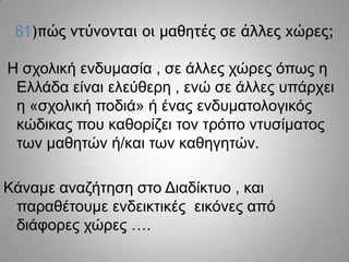 β1)πώπ μςύμξμςαι ξι μαθηςέπ ρε άλλεπ υώοεπ;
Η ζρνιηθή ελδπκαζία , ζε άιιεο ρώξεο όπσο ε
Διιάδα είλαη ειεύζεξε , ελώ ζε άιιεο ππάξρεη
ε «ζρνιηθή πνδηά» ή έλαο ελδπκαηνινγηθόο
θώδηθαο πνπ θαζνξίδεη ηνλ ηξόπν ληπζίκαηνο
ησλ καζεηώλ ή/θαη ησλ θαζεγεηώλ.
Κάλακε αλαδήηεζε ζην Γηαδίθηπν , θαη
παξαζέηνπκε ελδεηθηηθέο εηθόλεο από
δηάθνξεο ρώξεο ….

 