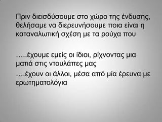 Πξηλ δηεηζδύζνπκε ζην ρώξν ηεο έλδπζεο,
ζειήζακε λα δηεξεπλήζνπκε πνηα είλαη ε
θαηαλαισηηθή ζρέζε κε ηα ξνύρα πνπ
…..έρνπκε εκείο νη ίδηνη, ξίρλνληαο κηα
καηηά ζηηο ληνπιάπεο καο
….έρνπλ νη άιινη, κέζα από κία έξεπλα κε
εξσηεκαηνιόγηα

 