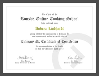 The Chefs of the
Rouxbe Online Cooking School
have conferred upon
Andrea Lindhardt
having fulfilled the requirements in Culinary Rx
and demonstrated ability for certification as
Culinary Rx Certificate of Completion
On recommendation of the faculty
on this day December 23rd, 2015
Dawn Thomas,
Course Director and Co-Founder
Ken Rubin,
Director of Culinary Programs
 