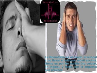 La Nomofobia es el miedo irracional
a no llevar el teléfono móvil encima.
Nomo es por No mobile (no celular,
en inglés), y fobia, por la angustia
que provoca
 