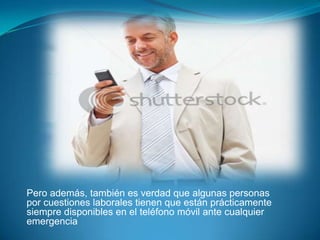 Pero además, también es verdad que algunas personas
por cuestiones laborales tienen que están prácticamente
siempre disponibles en el teléfono móvil ante cualquier
emergencia
 