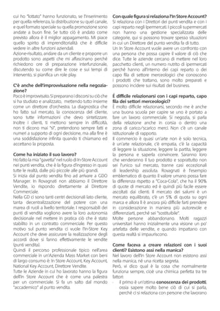 cui ho “lottato” hanno funzionato, se l’inserimento
per quella referenza, la distribuzione su quel canale,
e quel formato speciale su quella promozione sono
andate a buon fine. Se tutto ciò è andato come
previsto allora è il miglior appagamento. Mi piace
quello spirito di imprenditorialità che è difficile
vedere in altre funzioni aziendali.
Azione-risultato, andare da un cliente e proporre un
prodotto sono aspetti che mi affascinano perché
richiedono ore di preparazione interfunzionale,
discutendo su come dire le cose e sui tempi di
intervento, si pianifica un role play.
C’è anche dell’improvvisazione nella negozia-
zione?
Pocoèimprovvisato.Sipreparanoidiscorsisuciòche
si ha studiato e analizzato, mettendo tutto insieme
come un direttore d’orchestra. La diagnostica che
ho fatto sul mercato, la conoscenza del cliente,
sono tutte informazioni che devo sintetizzare.
Inoltre i clienti, ti mettono sempre in difficoltà,
non ti dicono mai “sì”, pretendono sempre fatti e
numeri a supporto di ogni decisione, ma alla fine è
una soddisfazione infinita quando ti chiamano ed
accettano la proposta.
Come ha iniziato il suo lavoro?
Ho fatto la mia “gavetta” nel ruolo di In-Store Account
nei punti vendita, che è la figura d’ingresso in quasi
tutte le realtà, dalle più piccole alle più grandi.
Si inizia dal punto vendita fino ad arrivare a GDO
Manager. In Rovagnati non abbiamo il Direttore
Vendite, io rispondo direttamente al Direttore
Commerciale.
Nella GD ci sono tanti centri decisionali lato cliente,
tanta decentralizzazione del potere con una
marea di ruoli a livello territoriale. I responsabili dei
punti di vendita vogliono avere la loro autonomia
decisionale nel mettere in pratica ciò che è stato
stabilito in un contratto commerciale. Per questo
motivo sul punto vendita ci vuole l’In-Store Key
Account che deve assicurare la realizzazione degli
accordi dove si fanno effettivamente le vendite
(punti vendita).
Quindi il percorso professionale tipico nell’area
commerciale in un’Azienda Mass Market con beni
di largo consumo è: In Store Account, Key Account,
National Key Account, Direttore Vendite.
Tutte le Aziende in cui ho lavorato hanno la figura
dell’In Store Account che è come una palestra
per un commerciale. Si fa un salto dal mondo
“accademico” al punto vendita.
Con quale figura si relaziona l’In Store Account?
Si relaziona con i Direttori dei punti vendita e con i
capi reparto negli Ipermercati. I piccoli supermercati
non hanno una gestione specializzata delle
categorie, qui si possono trovare spesso situazioni
in cui un Direttore del punto vendita fa di tutto.
Un In Store Account vuole avere un confronto con
una persona che possa capire il valore di ciò che
dice. Tutte le aziende cercano di mettere nel loro
pacchetto clienti, un numero nutrito di ipermercati
perché hanno all’interno dei capi reparto o dei
capo fila di settore merceologici che conoscono
i prodotti che trattano, sono molto preparati e
possono incidere sui risultati del business.
É difficile relazionarsi con i capi reparto, capo
fila dei settori merceologici?
È molto difficile relazionarsi, secondo me è anche
una buona scuola per capire se uno è portato a
fare un lavoro commerciale. Si negozia, si parla
della relazione anche in corsia o dentro una
zona di carico/scarico merci. Non c’è un canale
istituzionale di rapporto.
Il commercio è quasi un’arte non è solo tecnica,
è un’arte relazionale, c’è empatia, c’è la capacità
di leggere la situazione, leggere la partita, leggere
la persona e saperla convincere. Saranno loro
che venderanno il tuo prodotto e soprattutto non
sei l’unico sul mercato, tranne casi eccezionali
di leadership assoluta. Rovagnati è l’esempio
emblematico di quanto il valore umano possa fare
la differenza rispetto a “Coca-Cola”, che ha il 90%
di quote di mercato ed è quindi più facile essere
ascoltati dai clienti. Il mercato dei salumi è un
mercato equilibrato, c’è un 5% di quota su ogni
marca e allora lì è ancora più difficile farti prendere
in considerazione in maniera più autorevole e
differenziarti, perché sei “sostituibile”.
Molte persone abbandonano. Molti ragazzi
universitari hanno inizialmente una visione un po’
artefatta delle vendite, e quando impattano con
questa realtà si impauriscono.
Come faceva a creare relazioni con i suoi
clienti? Esistono assi nella manica?
Nel lavoro dell’In Store Account non esistono assi
nella manica, né una ricetta segreta.
Però, vi dico qual è la cosa che normalmente
funziona sempre, cioè una chimica perfetta tra tre
fattori:
•	 il primo è un’ottima conoscenza dei prodotti,
ossia sapere molto bene ciò di cui si parla,
perché ci si relaziona con persone che lavorano
 