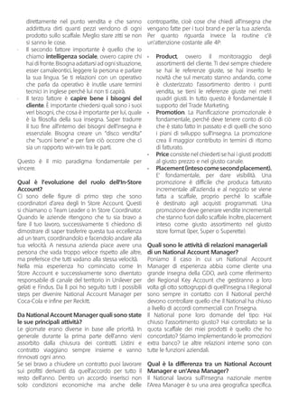 direttamente nel punto vendita e che sanno
addirittura dirti quanti pezzi vendono di ogni
prodotto sullo scaffale. Meglio stare zitti se non
si sanno le cose.
•	 Il secondo fattore importante è quello che io
chiamo intelligenza sociale, ovvero capire chi
hai di fronte. Bisogna adattarsi ad ogni situazione,
esser camaleontici, leggere la persona e parlare
la sua lingua. Se ti relazioni con un operativo
che parla da operativo è inutile usare termini
tecnici in inglese perché lui non ti capirà.
•	 Il terzo fattore è capire bene i bisogni del
cliente. È importante chiedersi quali sono i suoi
veri bisogni, che cosa è importante per lui, quale
è la filosofia della sua insegna. Saper tradurre
il tuo fine all’interno dei bisogni dell’insegna è
essenziale. Bisogna creare un “disco vendita”
che “suoni bene” e per fare ciò occorre che ci
sia un rapporto win-win tra le parti.
Questo è il mio paradigma fondamentale per
vincere.
Qual è l’evoluzione del ruolo dell’In-Store
Account?
Ci sono delle figure di primo step che sono
coordinatori d’area degli In Store Account. Questi
si chiamano o Team Leader o In Store Coordinator.
Quando le aziende ritengono che tu sia bravo a
fare il tuo lavoro, successivamente ti chiedono di
dimostrare di saper trasferire questa tua eccellenza
ad un team, coordinandolo e facendolo andare alla
tua velocità. A nessuna azienda piace avere una
persona che vada troppo veloce rispetto alle altre,
ma preferisce che tutti vadano alla stessa velocità.
Nella mia esperienza ho cominciato come In
Store Account e successivamente sono diventato
responsabile di canale del territorio in Unilever per
gelati e Findus. Da lì poi ho seguito tutti i possibili
steps per divenire National Account Manager per
Coca-Cola e infine per Reckitt.
Da National Account Manager quali sono state
le sue principali attività?
Le giornate erano diverse in base alle priorità. In
generale durante la prima parte dell’anno vieni
assorbito dalla chiusura dei contratti. Listini e
contratto viaggiano sempre insieme e vanno
rinnovati ogni anno.
Se sei bravo a chiudere un contratto puoi lavorare
sui profitti derivanti da quell’accordo per tutto il
resto dell’anno. Dentro un accordo inserisci non
solo condizioni economiche ma anche delle
contropartite, cioè cose che chiedi all’insegna che
vengano fatte per i tuoi brand e per la tua azienda.
Per quanto riguarda invece la routine c’è
un’attenzione costante alle 4P:
•	 Product, ovvero il monitoraggio degli
assortimenti del cliente. Ti devi sempre chiedere
se hai le referenze giuste, se hai inserito le
novità che sul mercato stanno andando, come
è clusterizzato l’assortimento dentro i punti
vendita, se tieni le referenze giuste nei metri
quadri giusti. In tutto questo è fondamentale il
supporto del Trade Marketing.
•	 Promotion. La Pianificazione promozionale è
fondamentale, perché deve tenere conto di ciò
che è stato fatto in passato e di quelli che sono
i piani di sviluppo sull’insegna. La promozione
crea il maggior contributo in termini di ritorno
di fatturato.
•	 Price consiste nel chiederti se hai i giusti prodotti
al giusto prezzo e nel giusto canale.
•	 Placement(intesocomesecondplacement).
E’ fondamentale, per dare visibilità. Una
promozione è difficile che produca fatturato
incrementale all’azienda e al negozio se viene
fatta a scaffale, proprio perché lo scaffale
è destinato agli acquisti programmati. Una
promozione deve generare vendite incrementali
che stanno fuori dallo scaffale. Inoltre, placement
inteso come giusto assortimento nel giusto
store format (Iper, Super o Superette).
Quali sono le attività di relazioni manageriali
di un National Account Manager?
Poniamo il caso in cui un National Account
Manager di esperienza abbia come cliente una
grande insegna della GDO, avrà come riferimento
dei Regional Key Account che gestiranno a loro
volta gli otto sottogruppi di quell‘insegna. I Regional
sono sempre in contatto con il National perché
devono controllare quello che il National ha chiuso
a livello di accordi commerciali con l’insegna.
Il National pone loro domande del tipo: Hai
chiuso l’assortimento giusto? Hai controllato se la
quota scaffale dei miei prodotti è quello che ho
concordato? Stiamo implementando le promozioni
extra banco? Le altre relazioni interne sono con
tutte le funzioni aziendali.
Qual è la differenza tra un National Account
Manager e un’Area Manager?
Il National lavora sull’insegna nazionale mentre
l‘Area Manager è su una area geografica specifica.
 