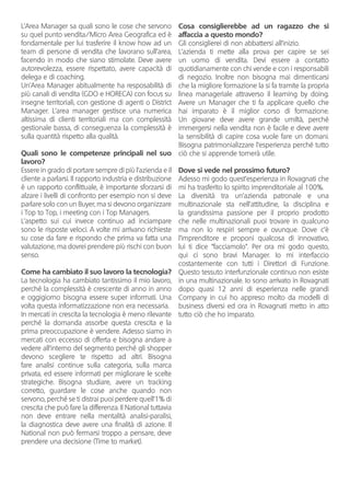 L’Area Manager sa quali sono le cose che servono
su quel punto vendita/Micro Area Geografica ed è
fondamentale per lui trasferire il know how ad un
team di persone di vendita che lavorano sull’area,
facendo in modo che siano stimolate. Deve avere
autorevolezza, essere rispettato, avere capacità di
delega e di coaching.
Un’Area Manager abitualmente ha resposabilità di
più canali di vendita (GDO e HORECA) con focus su
insegne territoriali, con gestione di agenti o District
Manager. L’area manager gestisce una numerica
altissima di clienti territoriali ma con complessità
gestionale bassa, di conseguenza la complessità è
sulla quantità rispetto alla qualità.
Quali sono le competenze principali nel suo
lavoro?
Essere in grado di portare sempre di più l’azienda e il
cliente a parlarsi. Il rapporto industria e distribuzione
è un rapporto conflittuale, è importante sforzarsi di
alzare i livelli di confronto per esempio non si deve
parlare solo con un Buyer, ma si devono organizzare
i Top to Top, i meeting con i Top Managers.
L’aspetto sui cui invece continuo ad inciampare
sono le risposte veloci. A volte mi arrivano richieste
su cose da fare e rispondo che prima va fatta una
valutazione, ma dovrei prendere più rischi con buon
senso.
Come ha cambiato il suo lavoro la tecnologia?
La tecnologia ha cambiato tantissimo il mio lavoro,
perché la complessità è crescente di anno in anno
e oggigiorno bisogna essere super informati. Una
volta questa informatizzazione non era necessaria.
In mercati in crescita la tecnologia è meno rilevante
perché la domanda assorbe questa crescita e la
prima preoccupazione è vendere. Adesso siamo in
mercati con eccesso di offerta e bisogna andare a
vedere all’interno del segmento perché gli shopper
devono scegliere te rispetto ad altri. Bisogna
fare analisi continue sulla categoria, sulla marca
privata, ed essere informati per migliorare le scelte
strategiche. Bisogna studiare, avere un tracking
corretto, guardare le cose anche quando non
servono, perché se ti distrai puoi perdere quell’1% di
crescita che può fare la differenza. Il National tuttavia
non deve entrare nella mentalità analisi-paralisi,
la diagnostica deve avere una finalità di azione. Il
National non può fermarsi troppo a pensare, deve
prendere una decisione (Time to market).
Cosa consiglierebbe ad un ragazzo che si
affaccia a questo mondo?
Gli consiglierei di non abbattersi all’inizio.
L’azienda ti mette alla prova per capire se sei
un uomo di vendita. Devi essere a contatto
quotidianamente con chi vende e con i responsabili
di negozio. Inoltre non bisogna mai dimenticarsi
che la migliore formazione la si fa tramite la propria
linea manageriale attraverso il learning by doing.
Avere un Manager che ti fa applicare quello che
hai imparato è il miglior corso di formazione.
Un giovane deve avere grande umiltà, perché
immergersi nella vendita non è facile e deve avere
la sensibilità di capire cosa vuole fare un domani.
Bisogna patrimonializzare l’esperienza perché tutto
ciò che si apprende tornerà utile.
Dove si vede nel prossimo futuro?
Adesso mi godo quest’esperienza in Rovagnati che
mi ha trasferito lo spirito imprenditoriale al 100%.
La diversità tra un’azienda patronale e una
multinazionale sta nell’attitudine, la disciplina e
la grandissima passione per il proprio prodotto
che nelle multinazionali puoi trovare in qualcuno
ma non lo respiri sempre e ovunque. Dove c’è
l’imprenditore e proponi qualcosa di innovativo,
lui ti dice “facciamolo”. Per ora mi godo questo,
qui ci sono bravi Manager. Io mi interfaccio
costantemente con tutti i Direttori di Funzione.
Questo tessuto interfunzionale continuo non esiste
in una multinazionale. Io sono arrivato in Rovagnati
dopo quasi 12 anni di esperienza nelle grandi
Company in cui ho appreso molto da modelli di
business diversi ed ora in Rovagnati metto in atto
tutto ciò che ho imparato.
 