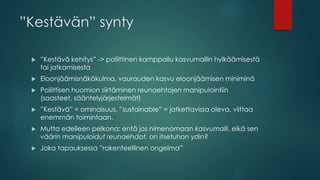 ”Kestävän” synty
 ”Kestävä kehitys” -> poliittinen kamppailu kasvumallin hylkäämisestä
tai jatkamisesta
 Eloonjäämisnäkökulma, vaurauden kasvu eloonjäämisen miniminä
 Poliittisen huomion siirtäminen reunaehtojen manipulointiin
(saasteet, sääntelyjärjestelmät)
 ”Kestävä” = ominaisuus, ”sustainable” = jatkettavissa oleva, viittaa
enemmän toimintaan.
 Mutta edelleen pelkona: entä jos nimenomaan kasvumalli, eikä sen
väärin manipuloidut reunaehdot, on itsetuhon ydin?
 Joka tapauksessa ”rakenteellinen ongelma”
 