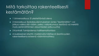 Mitä tarkoittaa rakenteellisesti
kestämätön?
 1 Universaalisuus: Ei yleistettävissä oleva
 2 Moraalisuus: Epäoikeudenmukainen (onko ”kestämätön”: voi
jatkua vaikka olisi väärin, pelko: vallankumous; kestävä voi merkitä
myös sietämättömien olosuhteiden jatkuvuutta)
 3 Kontrolli: Toimijoidensa hallitsemattomissa
 4 Uusklassinen käyttö: markkinoita häiritsevä (kestävyyden
rakenteellisena esteenä väärinhinnoittelu)
 