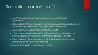 Sosiaalinen ontologia (1)
 Jos ”talousjärjestelmä” on itsetuhoinen, on määriteltävä
”järjestelmä”.
 Liberaali tulkinta: kompleksisten markkinatransaktioiden joukko ja sen
toimintakehys (->kehyksen muutokset, kannustimet jne).
 Muut tulkinnat: sisältää ”rakenteellisia” tekijöitä
 Ydinkysymys: missä mielessä talousjärjestelmä on enemmän kuin
siihen osallistuvien yksilöiden (intentioiden, toimien) summa?
 Esim. Durkheim: ihmiset toteuttavat jotakin kollektiivista tavoitetta
mieltämättä itse tavoittelevansa sitä
 Itsetuhoinen yksilö vs itsetuhoinen yhteisö
 