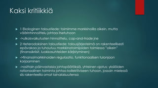 Kaksi kritiikkiä
 1 Ekologinen taloustiede: toimimme markkinoilla oikein, mutta
väärinhinnoittelu johtaa itsetuhoon
 ->ulkoisvaikutusten hinnoittelu, cap-and-trade jne
 2 Heterodoksinen taloustiede: talousjärjestelmä on rakenteellisesti
epävakaa ja tuhoutuu markkinatoimijoiden toimiessa ”oikein”
(finanssikriisit, luokkasuhteiden kärjistyminen)
 ->finanssimarkkinoiden regulaatio, funktionaalisen tulonjaon
korjaaminen
 ->osittain päinvastaisia johtopäätöksiä, yhteinen ajatus: yksilöiden
rationaalinen toiminta johtaa kollektiiviseen tuhoon, jossain mielessä
siis rakenteella omat lainalaisuutensa
 
