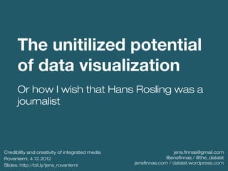 The unitilized potential
      of data visualization
      Or how I wish that Hans Rosling was a
      journalist




Credibility and creativity of integrated media                    jens.finnas@gmail.com
Rovaniemi, 4.12.2012                                           @jensfinnas / @the_dataist
                                                 jensfinnas.com / dataist.wordpress.com
Slides: http://bit.ly/jens_rovaniemi
 