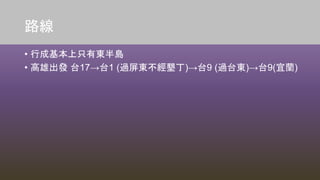路線
• 行成基本上只有東半島
• 高雄出發 台17→台1 (過屏東不經墾丁)→台9 (過台東)→台9(宜蘭)
 