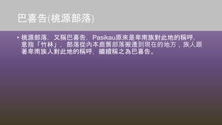 巴喜告(桃源部落)
• 桃源部落，又稱巴喜告，Pasikau原來是卑南族對此地的稱呼，
意指「竹林」，部落從內本鹿舊部落搬遷到現在的地方，族人跟
著卑南族人對此地的稱呼，繼續稱之為巴喜告。
 