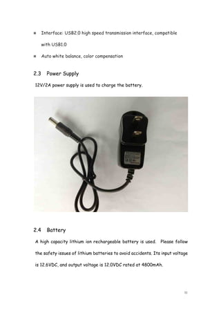 11
Interface: USB2.0 high speed transmission interface, compatible
with USB1.0
Auto white balance, color compensation
2.3 Power Supply
12V/2A power supply is used to charge the battery.
2.4 Battery
A high capacity lithium ion rechargeable battery is used. Please follow
the safety issues of lithium batteries to avoid accidents. Its input voltage
is 12.6VDC, and output voltage is 12.0VDC rated at 4800mAh.
 