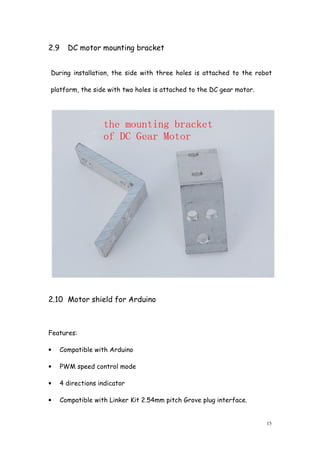 15
2.9 DC motor mounting bracket
During installation, the side with three holes is attached to the robot
platform, the side with two holes is attached to the DC gear motor.
2.10 Motor shield for Arduino
Features:
• Compatible with Arduino
• PWM speed control mode
• 4 directions indicator
• Compatible with Linker Kit 2.54mm pitch Grove plug interface.
 