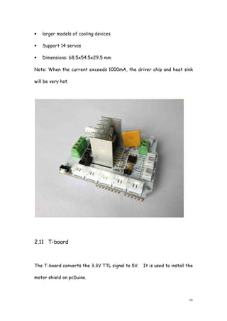 16
• larger models of cooling devices
• Support 14 servos
• Dimensions: 68.5x54.5x29.5 mm
Note: When the current exceeds 1000mA, the driver chip and heat sink
will be very hot.
2.11 T-board
The T-board converts the 3.3V TTL signal to 5V. It is used to install the
motor shield on pcDuino.
 