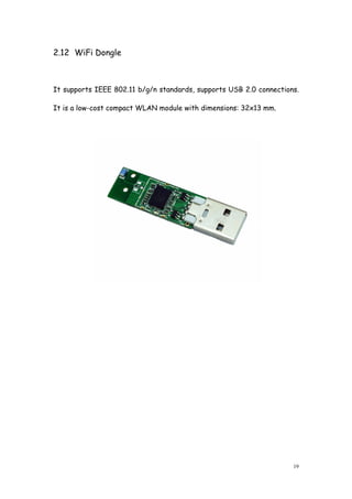 19
2.12 WiFi Dongle
It supports IEEE 802.11 b/g/n standards, supports USB 2.0 connections.
It is a low-cost compact WLAN module with dimensions: 32x13 mm.
 