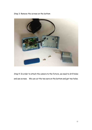 22
Step 3: Remove the screws on the bottom
Step 4: In order to attach the camera to the fixture, we need to drill holes
and use screws. We can cut the two ears on the bottom and get two holes.
 