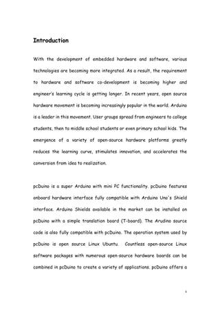 4
Introduction
With the development of embedded hardware and software, various
technologies are becoming more integrated. As a result, the requirement
to hardware and software co-development is becoming higher and
engineer’s learning cycle is getting longer. In recent years, open source
hardware movement is becoming increasingly popular in the world. Arduino
is a leader in this movement. User groups spread from engineers to college
students, then to middle school students or even primary school kids. The
emergence of a variety of open-source hardware platforms greatly
reduces the learning curve, stimulates innovation, and accelerates the
conversion from idea to realization.
pcDuino is a super Arduino with mini PC functionality. pcDuino features
onboard hardware interface fully compatible with Arduino Uno's Shield
interface. Arduino Shields available in the market can be installed on
pcDuino with a simple translation board (T-board). The Arudino source
code is also fully compatible with pcDuino. The operation system used by
pcDuino is open source Linux Ubuntu. Countless open-source Linux
software packages with numerous open-source hardware boards can be
combined in pcDuino to create a variety of applications. pcDuino offers a
 
