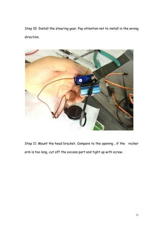 32
Step 10: Install the steering gear. Pay attention not to install in the wrong
direction.
Step 11: Mount the head bracket. Compare to the opening , if the rocker
arm is too long, cut off the excess part and tight up with screw.
 