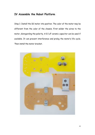 40
IV Assemble the Robot Platform
Step 1: Install the DC motor into position. The color of the motor may be
different from the color of the chassis. First solder the wires to the
motor, disregarding the polarity. A 0.1 uF ceramic capacitor can be used if
available. It can prevent interference and prolog the motor’s life cycle.
Then install the motor bracket.
 
