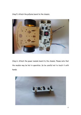 43
Step 5: Attach the pcDuino board to the chassis.
Step 6: Attach the power module board to the chassis. Please note that
the module may be hot in operation. So be careful not to touch it with
hands.
 