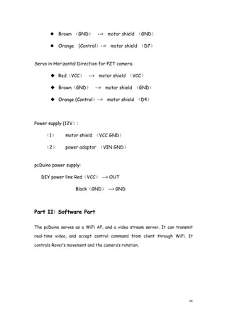 48
Brown （GND） --> motor shield （GND）
Orange (Control）--> motor shield （D7）
Servo in Horizontal Direction for PZT camera:
Red（VCC） --> motor shield （VCC）
Brown（GND） --> motor shield （GND）
Orange (Control）--> motor shield （D4）
Power supply (12V）:
（1） motor shield （VCC GND）
（2） power adaptor （VIN GND）
pcDuino power supply:
DIY power line Red（VCC） --> OUT
Black（GND） --> GND
Part II: Software Part
The pcDuino serves as a WiFi AP, and a video stream server. It can transmit
real-time video, and accept control command from client through WiFi. It
controls Rover’s movement and the camera’s rotation.
 