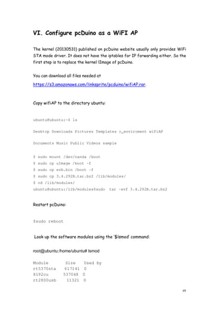 49
VI. Configure pcDuino as a WiFI AP
The kernel (20130531) published on pcDuino website usually only provides WiFi
STA mode driver. It does not have the iptables for IP forwarding either. So the
first step is to replace the kernel lImage of pcDuino.
You can download all files needed at
https://s3.amazonaws.com/linksprite/pcduino/wifiAP.rar.
Copy wifiAP to the directory ubuntu:
ubuntu@ubuntu:~$ ls
Desktop Downloads Pictures Templates c_enviroment wifiAP
Documents Music Public Videos sample
$ sudo mount /dev/nanda /boot
$ sudo cp uImage /boot -f
$ sudo cp evb.bin /boot -f
$ sudo cp 3.4.292B.tar.bz2 /lib/modules/
$ cd /lib/modules/
ubuntu@ubuntu:/lib/modules$sudo tar -xvf 3.4.292B.tar.bz2
Restart pcDuino:
$sudo reboot
Look up the software modules using the ‘$lsmod’ command:
root@ubuntu:/home/ubuntu# lsmod
Module Size Used by
rt5370sta 617141 0
8192cu 537048 0
rt2800usb 11321 0
 