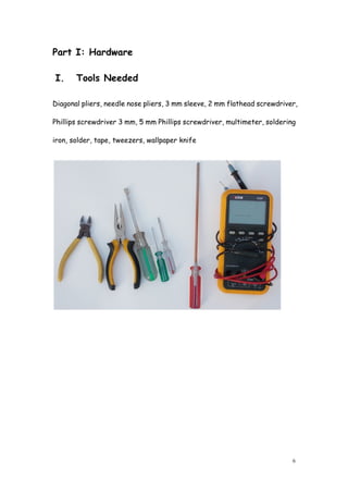 6
Part I: Hardware
I. Tools Needed
Diagonal pliers, needle nose pliers, 3 mm sleeve, 2 mm flathead screwdriver,
Phillips screwdriver 3 mm, 5 mm Phillips screwdriver, multimeter, soldering
iron, solder, tape, tweezers, wallpaper knife
 