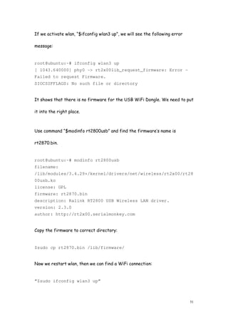 51
If we activate wlan, “$ifconfig wlan3 up”, we will see the following error
message:
root@ubuntu:~# ifconfig wlan3 up
[ 1043.640000] phy0 -> rt2x00lib_request_firmware: Error –
Failed to request Firmware.
SIOCSIFFLAGS: No such file or directory
It shows that there is no firmware for the USB WiFi Dongle. We need to put
it into the right place.
Use command “$modinfo rt2800usb” and find the firmware’s name is
rt2870.bin.
root@ubuntu:~# modinfo rt2800usb
filename:
/lib/modules/3.4.29+/kernel/drivers/net/wireless/rt2x00/rt28
00usb.ko
license: GPL
firmware: rt2870.bin
description: Ralink RT2800 USB Wireless LAN driver.
version: 2.3.0
author: http://rt2x00.serialmonkey.com
Copy the firmware to correct directory:
$sudo cp rt2870.bin /lib/firmware/
Now we restart wlan, then we can find a WiFi connection:
”$sudo ifconfig wlan3 up”
 