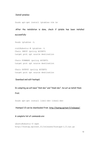 52
Install iptables:
$sudo apt-get install iptables vim iw
After the installation is done, check if iptable has been installed
successfully:
$sudo iptables -L
root@ubuntu:~# iptables -L
Chain INPUT (policy ACCEPT)
target prot opt source destination
Chain FORWARD (policy ACCEPT)
target prot opt source destination
Chain OUTPUT (policy ACCEPT)
target prot opt source destination
Download and edit hostapd：
In compiling we will need “libnl-dev” and “libssl-dev”. So Let us install them
first.
$sudo apt-get install libnl-dev libssl-dev
Hostpad 1.0 can be downloaded from http://hostap.epitest.fi/releases/.
A complete list of commands are:
ubuntu@ubuntu:~$ wget
http://hostap.epitest.fi/releases/hostapd-1.0.tar.gz
 